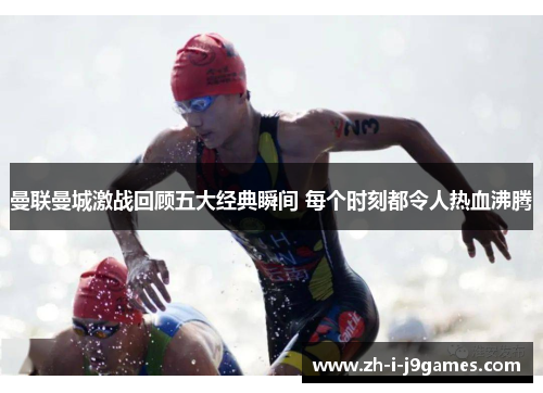 曼联曼城激战回顾五大经典瞬间 每个时刻都令人热血沸腾