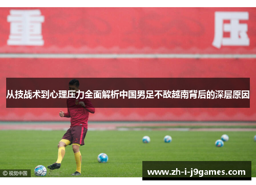 从技战术到心理压力全面解析中国男足不敌越南背后的深层原因 从技战术到心理压力全面解析中国男足不敌越南背后的深层原因