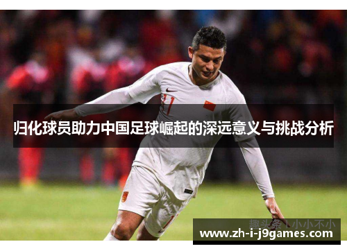 归化球员助力中国足球崛起的深远意义与挑战分析 归化球员助力中国足球崛起的深远意义与挑战分析
