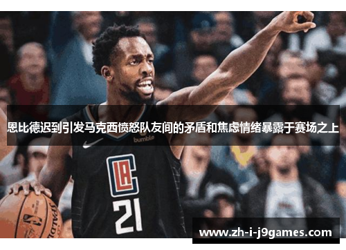 恩比德迟到引发马克西愤怒队友间的矛盾和焦虑情绪暴露于赛场之上 恩比德迟到引发马克西愤怒队友间的矛盾和焦虑情绪暴露于赛场之上