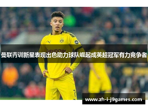 曼联青训新星表现出色助力球队崛起成英超冠军有力竞争者 曼联青训新星表现出色助力球队崛起成英超冠军有力竞争者