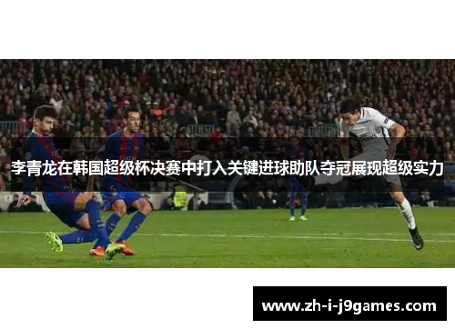 李青龙在韩国超级杯决赛中打入关键进球助队夺冠展现超级实力