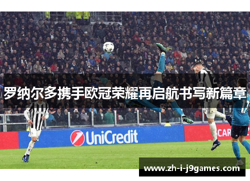 罗纳尔多携手欧冠荣耀再启航书写新篇章 罗纳尔多携手欧冠荣耀再启航书写新篇章