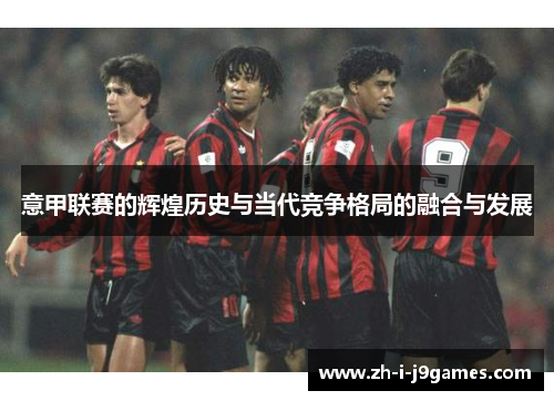 意甲联赛的辉煌历史与当代竞争格局的融合与发展 意甲联赛的辉煌历史与当代竞争格局的融合与发展