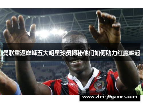 曼联重返巅峰五大明星球员揭秘他们如何助力红魔崛起 曼联重返巅峰五大明星球员揭秘他们如何助力红魔崛起