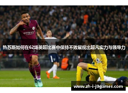 热苏斯如何在62场英超比赛中保持不败展现出超凡实力与领导力