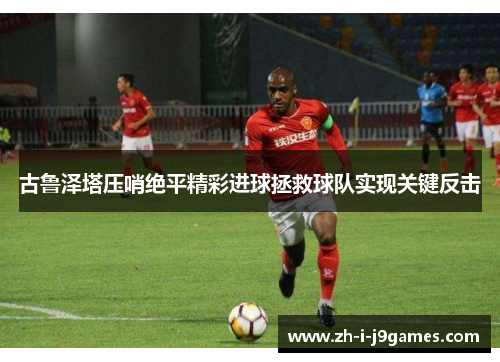 古鲁泽塔压哨绝平精彩进球拯救球队实现关键反击 古鲁泽塔压哨绝平精彩进球拯救球队实现关键反击